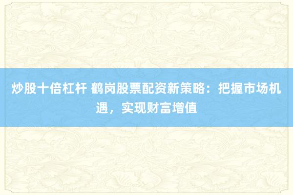 炒股十倍杠杆 鹤岗股票配资新策略：把握市场机遇，实现财富增值