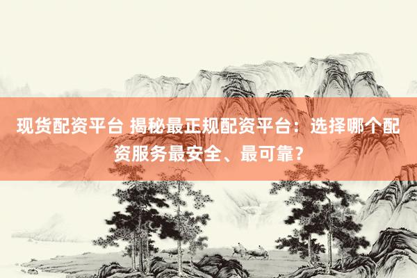 现货配资平台 揭秘最正规配资平台：选择哪个配资服务最安全、最可靠？