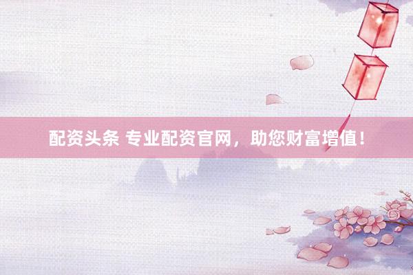 配资头条 专业配资官网，助您财富增值！
