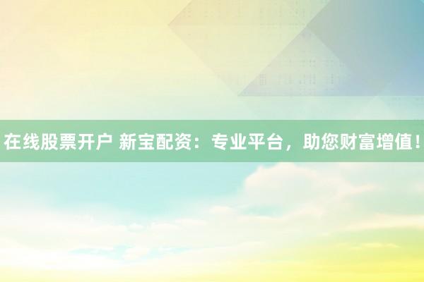 在线股票开户 新宝配资：专业平台，助您财富增值！