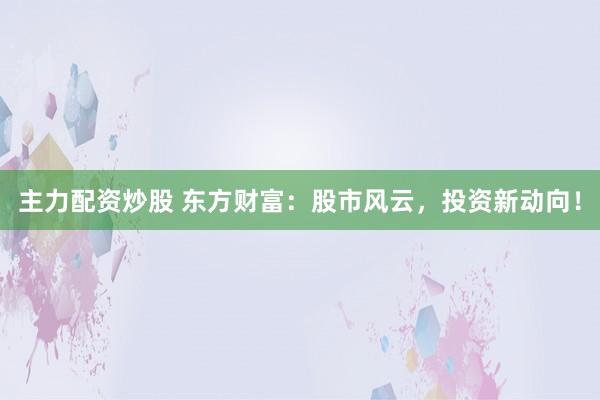 主力配资炒股 东方财富：股市风云，投资新动向！