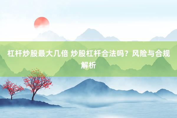 杠杆炒股最大几倍 炒股杠杆合法吗？风险与合规解析
