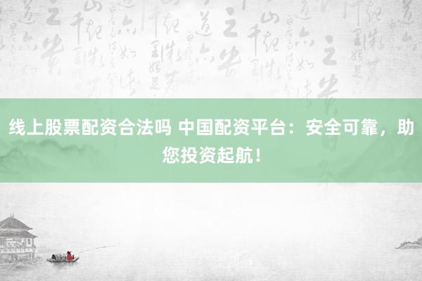 线上股票配资合法吗 中国配资平台：安全可靠，助您投资起航！