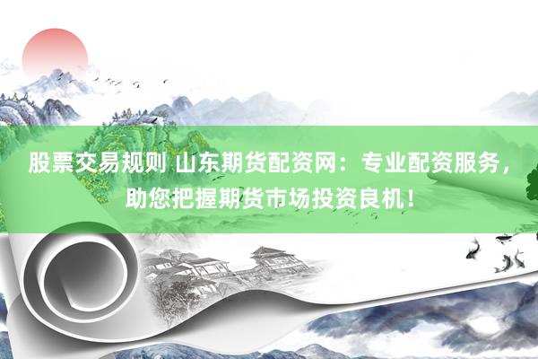 股票交易规则 山东期货配资网：专业配资服务，助您把握期货市场投资良机！
