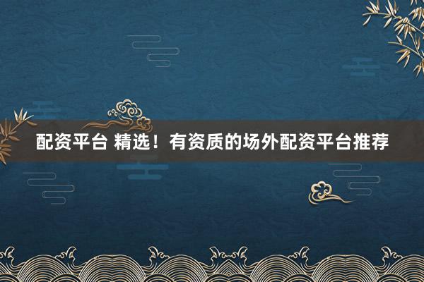 配资平台 精选！有资质的场外配资平台推荐