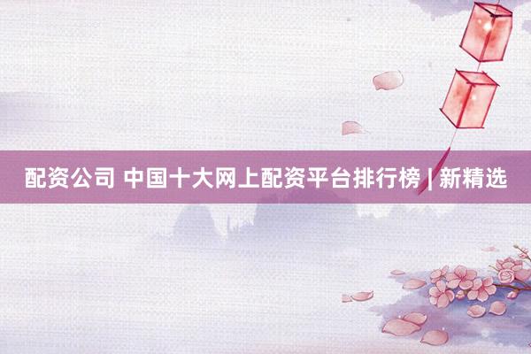 配资公司 中国十大网上配资平台排行榜 | 新精选