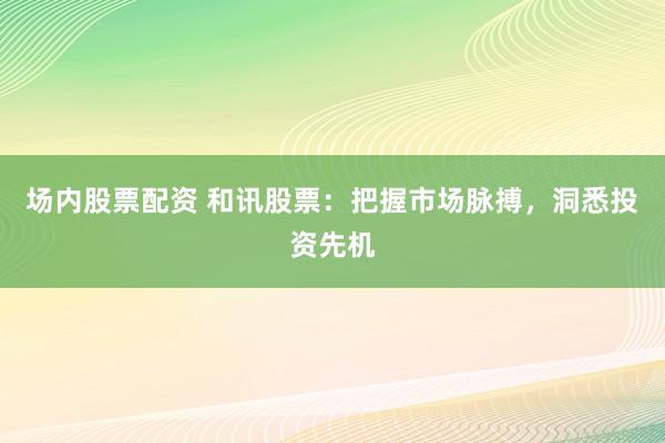 场内股票配资 和讯股票：把握市场脉搏，洞悉投资先机