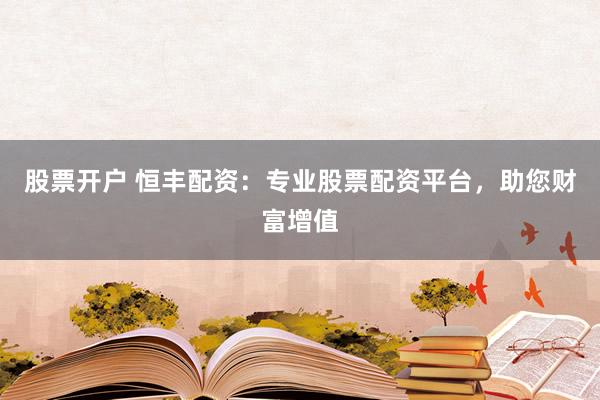 股票开户 恒丰配资：专业股票配资平台，助您财富增值