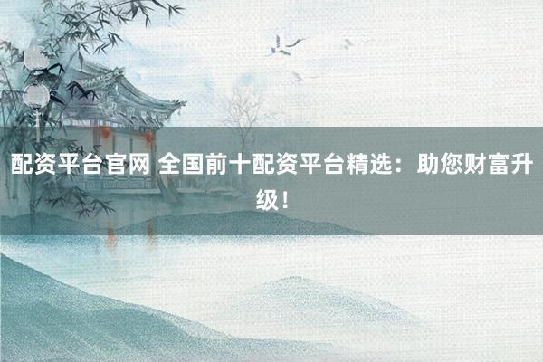 配资平台官网 全国前十配资平台精选：助您财富升级！