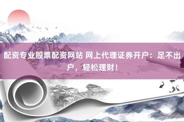 配资专业股票配资网站 网上代理证券开户：足不出户，轻松理财！
