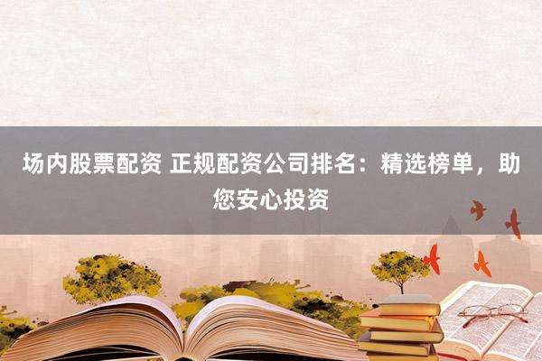 场内股票配资 正规配资公司排名：精选榜单，助您安心投资
