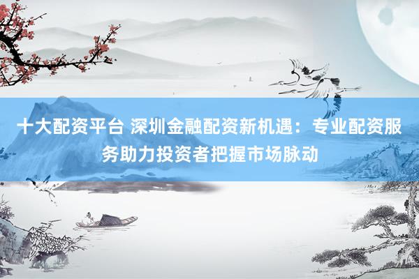 十大配资平台 深圳金融配资新机遇：专业配资服务助力投资者把握市场脉动
