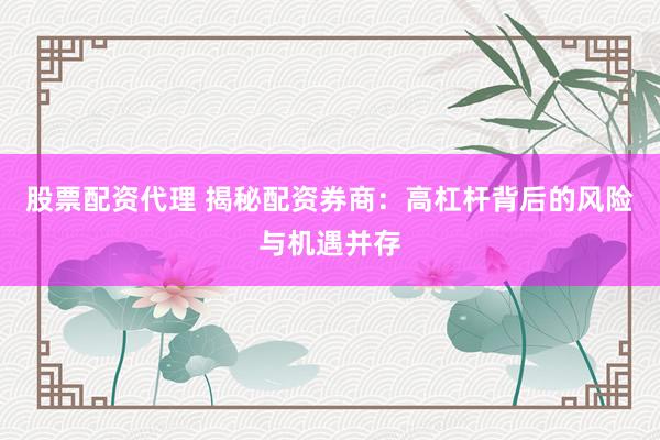 股票配资代理 揭秘配资券商：高杠杆背后的风险与机遇并存