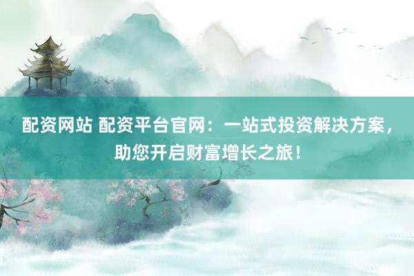 配资网站 配资平台官网：一站式投资解决方案，助您开启财富增长之旅！