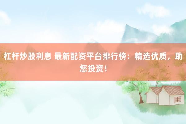 杠杆炒股利息 最新配资平台排行榜：精选优质，助您投资！