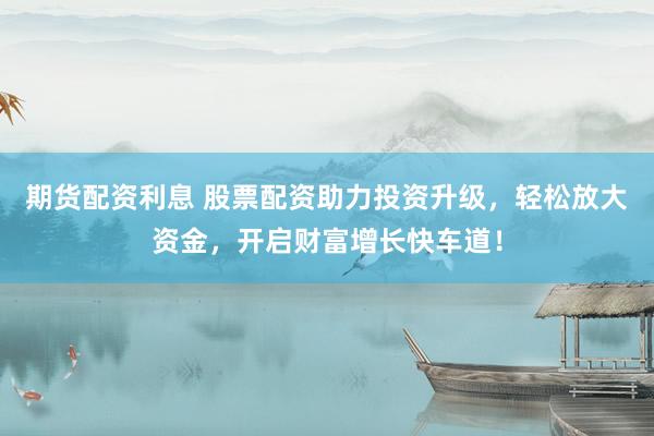 期货配资利息 股票配资助力投资升级，轻松放大资金，开启财富增长快车道！