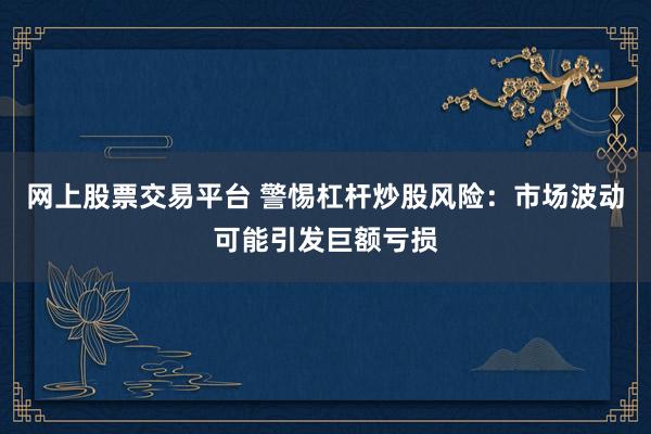网上股票交易平台 警惕杠杆炒股风险：市场波动可能引发巨额亏损