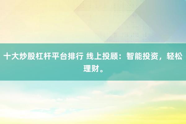 十大炒股杠杆平台排行 线上投顾：智能投资，轻松理财。