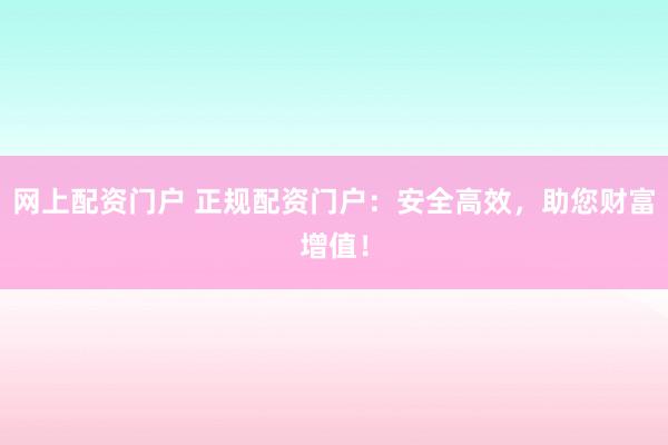 网上配资门户 正规配资门户：安全高效，助您财富增值！