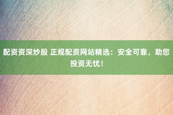 配资资深炒股 正规配资网站精选：安全可靠，助您投资无忧！