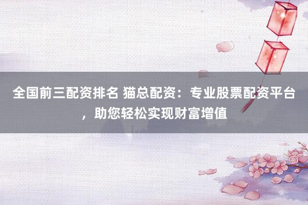 全国前三配资排名 猫总配资：专业股票配资平台，助您轻松实现财富增值
