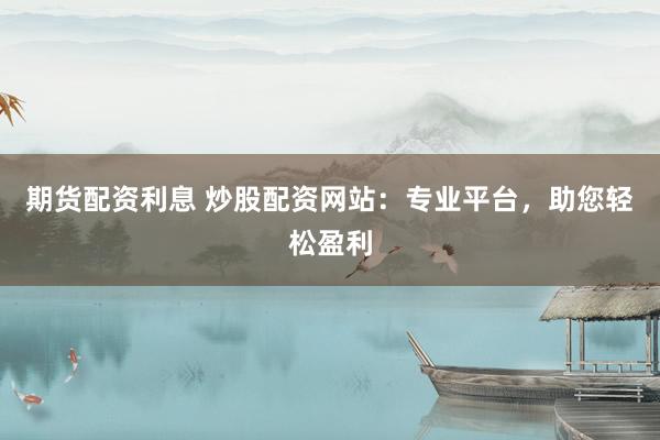期货配资利息 炒股配资网站：专业平台，助您轻松盈利