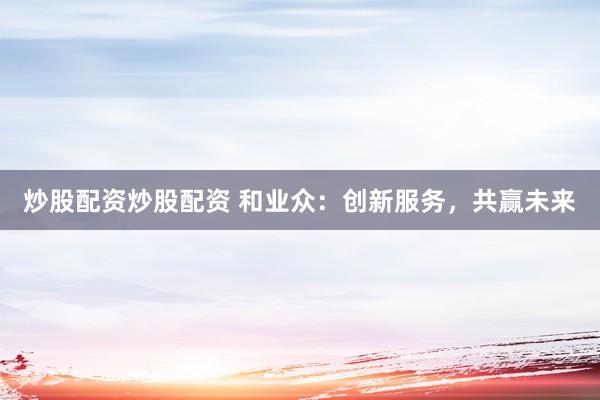 炒股配资炒股配资 和业众：创新服务，共赢未来