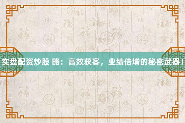 实盘配资炒股 略：高效获客，业绩倍增的秘密武器！