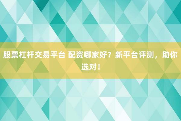 股票杠杆交易平台 配资哪家好？新平台评测，助你选对！