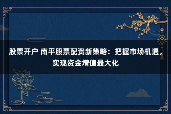 股票开户 南平股票配资新策略:把握市场机遇,实现资金增值最大化