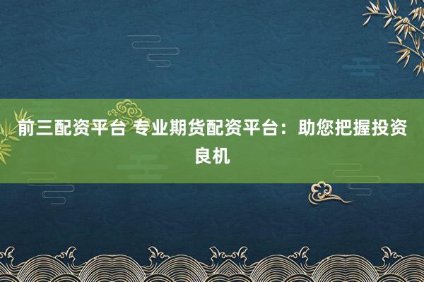 前三配资平台 专业期货配资平台:助您把握投资良机