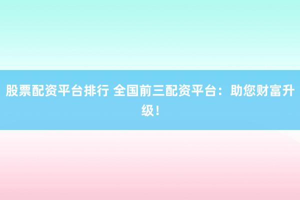 股票配资平台排行 全国前三配资平台：助您财富升级！