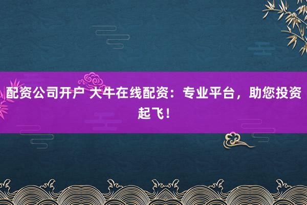 配资公司开户 大牛在线配资:专业平台,助您投资起飞!