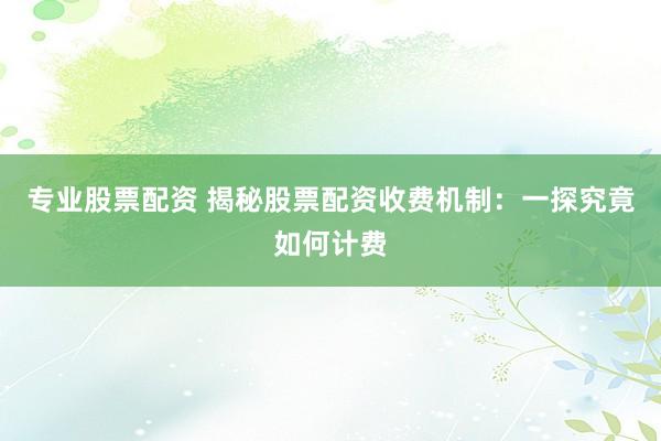 专业股票配资 揭秘股票配资收费机制:一探究竟如何计费
