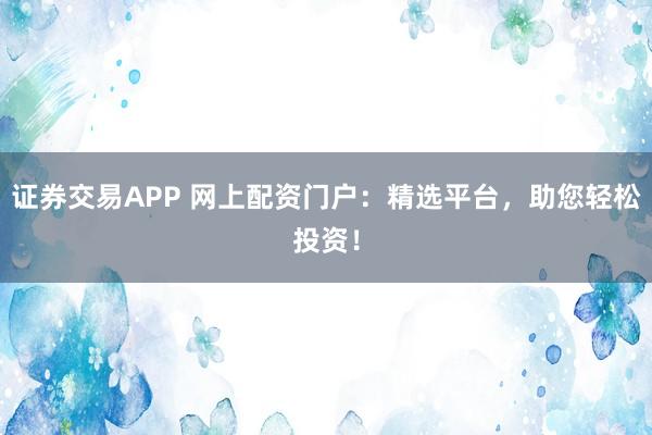 证券交易APP 网上配资门户:精选平台,助您轻松投资!