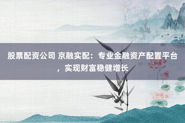 股票配资公司 京融实配:专业金融资产配置平台,实现财富稳健增长