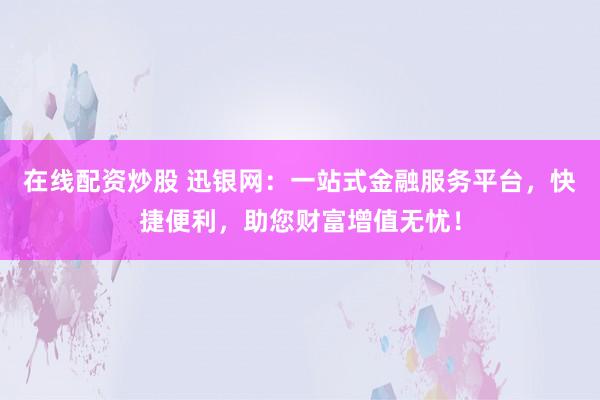 在线配资炒股 迅银网:一站式金融服务平台,快捷便利,助您财富增值无忧!