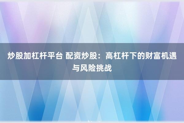 炒股加杠杆平台 配资炒股：高杠杆下的财富机遇与风险挑战