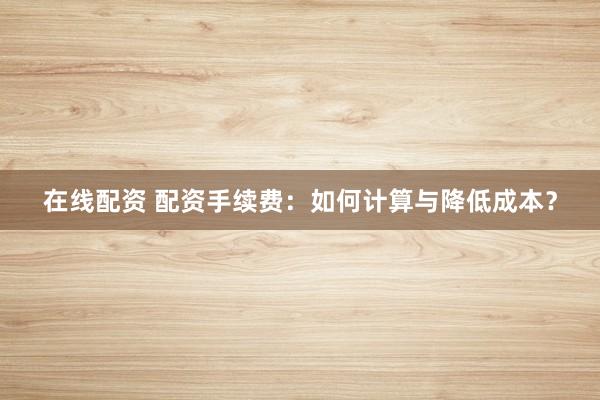 在线配资 配资手续费:如何计算与降低成本?