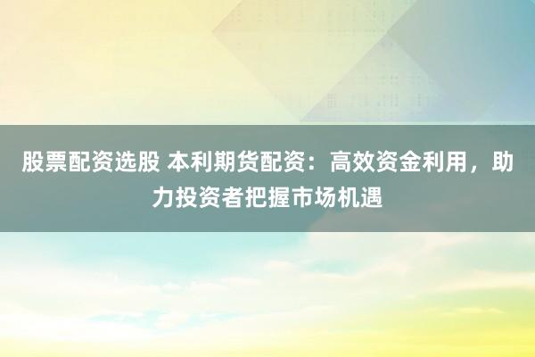 股票配资选股 本利期货配资：高效资金利用，助力投资者把握市场机遇