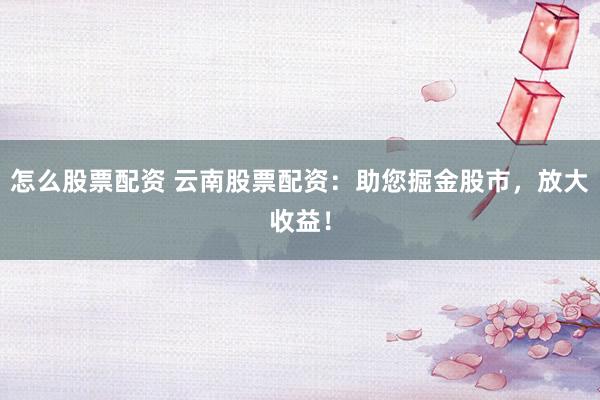 怎么股票配资 云南股票配资：助您掘金股市，放大收益！