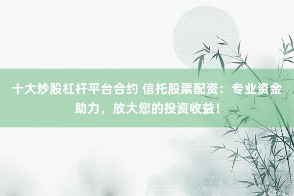 十大炒股杠杆平台合约 信托股票配资:专业资金助力,放大您的投资收益!