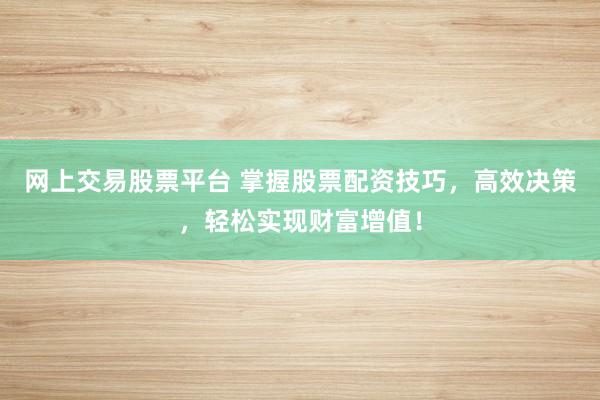 网上交易股票平台 掌握股票配资技巧，高效决策，轻松实现财富增值！