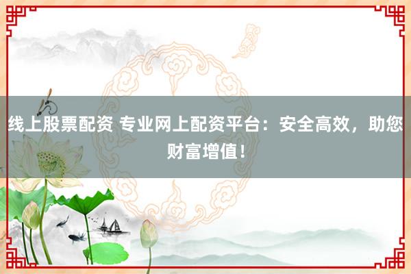 线上股票配资 专业网上配资平台：安全高效，助您财富增值！