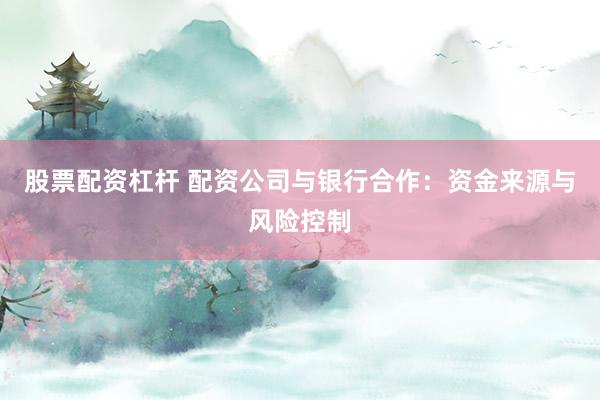 股票配资杠杆 配资公司与银行合作:资金来源与风险控制