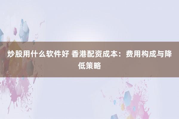 炒股用什么软件好 香港配资成本：费用构成与降低策略
