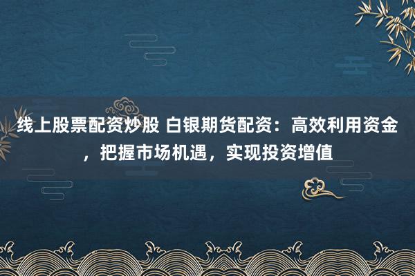 线上股票配资炒股 白银期货配资：高效利用资金，把握市场机遇，实现投资增值