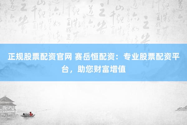 正规股票配资官网 赛岳恒配资：专业股票配资平台，助您财富增值