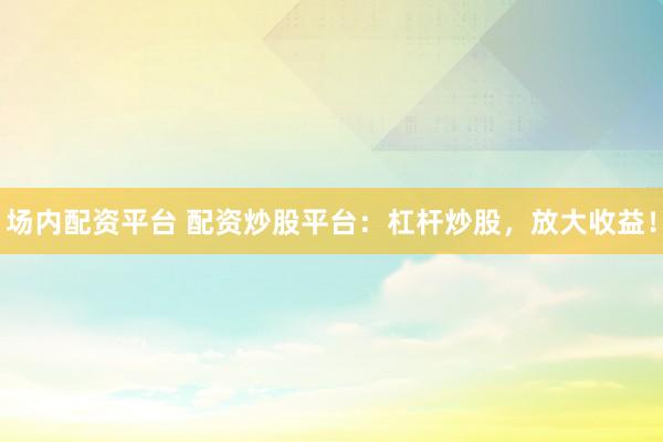 场内配资平台 配资炒股平台：杠杆炒股，放大收益！