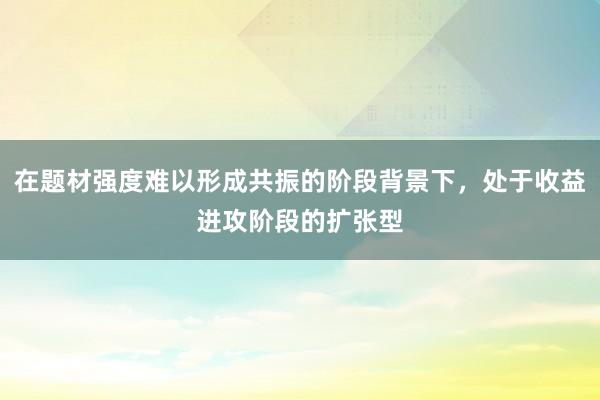 在题材强度难以形成共振的阶段背景下，处于收益进攻阶段的扩张型